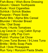 Fish-Bone / Wish-Bone Dressing Gloom / Gleem Toothpaste Kook / Kool Cigarettes Schtick / Schick Blades Poopsie / Pepsi Soda Awful Bits / Alpha Bits Cereal Blunder / Wonder Bread Vile / Dial Soap Hurts / Hunts Tomatoes Log Cave-In / Log Cabin Syrup Gyppy / Jiffy Pop Corn Putrid / Purina Cat Chow 8-Lives Tuna Bones / 9-Lives Tuna Brittle / Brillo Soap Pads Dull / Dole Pineapples Run Tony / Ronzoni Pasta Shells