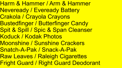 Harm & Hammer / Arm & Hammer Neveready / Eveready Battery Crakola / Crayola Crayons Bustedfinger / Butterfinger Candy Spit & Spill / Spic & Span Cleanser Koduck / Kodak Photos Moonshine / Sunshine Crackers Snatch-A-Pak / Snack-A-Pak Raw Leaves / Raleigh Cigarettes Fright Guard / Right Guard Deodorant