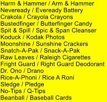 Harm & Hammer / Arm & Hammer Neveready / Eveready Battery Crakola / Crayola Crayons Bustedfinger / Butterfinger Candy Spit & Spill / Spic & Span Cleanser Koduck / Kodak Photos Moonshine / Sunshine Crackers Snatch-A-Pak / Snack-A-Pak Raw Leaves / Raleigh Cigarettes Fright Guard / Right Guard Deodorant Dr. Ono / Drano Rice-A-Phoni / Rice A Roni Sledge / Pledge No-Tips / Q-Tips Beanball / Baseball Cards