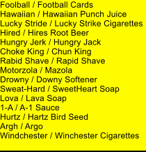 Foolball / Football Cards Hawaiian / Hawaiian Punch Juice Lucky Stride / Lucky Strike Cigarettes Hired / Hires Root Beer Hungry Jerk / Hungry Jack Choke King / Chun King Rabid Shave / Rapid Shave Motorzola / Mazola Drowny / Downy Softener Sweat-Hard / SweetHeart Soap Lova / Lava Soap 1-A / A-1 Sauce Hurtz / Hartz Bird Seed Argh / Argo Windchester / Winchester Cigarettes