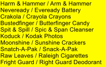 Harm & Hammer / Arm & Hammer Neveready / Eveready Battery Crakola / Crayola Crayons Bustedfinger / Butterfinger Candy Spit & Spill / Spic & Span Cleanser Koduck / Kodak Photos Moonshine / Sunshine Crackers Snatch-A-Pak / Snack-A-Pak Raw Leaves / Raleigh Cigarettes Fright Guard / Right Guard Deodorant