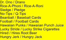 Dr. Ono / Drano Rice-A-Phoni / Rice-A-Roni Sledge / Pledge No-Tips / Q-Tips Beanball / Baseball Cards Foolball / Football Cards Hawaiian Punks / Hawaiian Punch Juice Lucky Stride / Lucky Strike Cigarettes Hired / Hires Root Beer Hungry Jerk / Hungry Jack