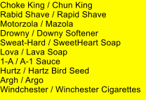 Choke King / Chun King Rabid Shave / Rapid Shave Motorzola / Mazola Drowny / Downy Softener Sweat-Hard / SweetHeart Soap Lova / Lava Soap 1-A / A-1 Sauce Hurtz / Hartz Bird Seed Argh / Argo Windchester / Winchester Cigarettes