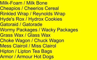 Milk-Foam / Milk Bone Cheapios / Cheerios Cereal Rinkled Wrap / Reynolds Wrap Hyde's Rox / Hydrox Cookies Gatoraid / Gatorade Wormy Packages / Wacky Packages Grass Wax / Glass Wax Choke Wagon / Chuck Wagon Mess Clairoil / Miss Clairol Hipton / Lipton Tea Bags Armor / Armour Hot Dogs