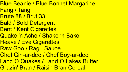 Blue Beanie / Blue Bonnet Margarine Fang / Tang Brute 88 / Brut 33 Bald / Bold Detergent Bent / Kent Cigarettes Quake 'n Ache / Shake n Bake Heave / Eve Cigarettes Raw Goo / Ragu Sauce Chef Girl-ar-dee / Chef Boy-ar-dee Land O Quakes / Land O Lakes Butter Grazin' Bran / Raisin Bran Cereal