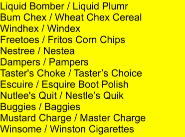 Liquid Bomber / Liquid Plumr Bum Chex / Wheat Chex Cereal Windhex / Windex Freetoes / Fritos Corn Chips Nestree / Nestea Dampers / Pampers Taster's Choke / Tasters Choice Escuire / Esquire Boot Polish Nutlee's Quit / Nestles Quik Buggies / Baggies Mustard Charge / Master Charge Winsome / Winston Cigarettes