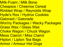 Milk-Foam / Milk Bone Cheapios / Cheerios Cereal Rinkled Wrap / Reynolds Wrap Hyde's Rox / Hydrox Cookies Gatoraid / Gatorade Wormy Packages / Wacky Packages Grass Wax / Glass Wax Choke Wagon / Chuck Wagon Mess Clairoil / Miss Clairol Hipton / Lipton Tea Bags Armor / Armour Hot Dogs