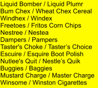 Liquid Bomber / Liquid Plumr Bum Chex / Wheat Chex Cereal Windhex / Windex Freetoes / Fritos Corn Chips Nestree / Nestea Dampers / Pampers Taster's Choke / Tasters Choice Escuire / Esquire Boot Polish Nutlee's Quit / Nestles Quik Buggies / Baggies Mustard Charge / Master Charge Winsome / Winston Cigarettes