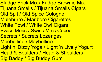 Sludge Brick Mix / Fudge Brownie Mix Tijuana Smells / Tijuana Smalls Cigars Old Spit / Old Spice Cologne Muleburro / Marlboro Cigarettes White Fowl / White Owl Cigars Swiss Mess / Swiss Miss Cocoa Secrets / Sucrets Lozenges Moobelline / Maybelline Light n Dizzy Yoga / Light n Lively Yogurt Head & Boulders / Head & Shoulders Big Baddy / Big Buddy Gum