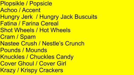 Plopsikle / Popsicle Achoo / Accent Hungry Jerk  / Hungry Jack Buscuits Fatina / Farina Cereal Shot Wheels / Hot Wheels Cram / Spam Nastee Crush / Nestles Crunch Pounds / Mounds Knuckles / Chuckles Candy Cover Ghoul / Cover Girl Krazy / Krispy Crackers