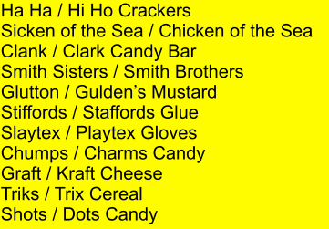 Ha Ha / Hi Ho Crackers Sicken of the Sea / Chicken of the Sea Clank / Clark Candy Bar Smith Sisters / Smith Brothers Glutton / Guldens Mustard Stiffords / Staffords Glue Slaytex / Playtex Gloves Chumps / Charms Candy Graft / Kraft Cheese Triks / Trix Cereal Shots / Dots Candy