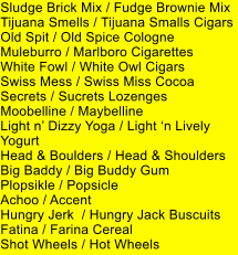 Sludge Brick Mix / Fudge Brownie Mix Tijuana Smells / Tijuana Smalls Cigars Old Spit / Old Spice Cologne Muleburro / Marlboro Cigarettes White Fowl / White Owl Cigars Swiss Mess / Swiss Miss Cocoa Secrets / Sucrets Lozenges Moobelline / Maybelline Light n Dizzy Yoga / Light n Lively Yogurt Head & Boulders / Head & Shoulders Big Baddy / Big Buddy Gum Plopsikle / Popsicle Achoo / Accent Hungry Jerk  / Hungry Jack Buscuits Fatina / Farina Cereal Shot Wheels / Hot Wheels