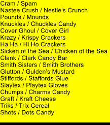 Cram / Spam Nastee Crush / Nestles Crunch Pounds / Mounds Knuckles / Chuckles Candy Cover Ghoul / Cover Girl Krazy / Krispy Crackers Ha Ha / Hi Ho Crackers Sicken of the Sea / Chicken of the Sea Clank / Clark Candy Bar Smith Sisters / Smith Brothers Glutton / Guldens Mustard Stiffords / Staffords Glue Slaytex / Playtex Gloves Chumps / Charms Candy Graft / Kraft Cheese Triks / Trix Cereal Shots / Dots Candy