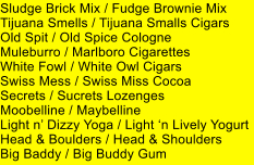 Sludge Brick Mix / Fudge Brownie Mix Tijuana Smells / Tijuana Smalls Cigars Old Spit / Old Spice Cologne Muleburro / Marlboro Cigarettes White Fowl / White Owl Cigars Swiss Mess / Swiss Miss Cocoa Secrets / Sucrets Lozenges Moobelline / Maybelline Light n Dizzy Yoga / Light n Lively Yogurt Head & Boulders / Head & Shoulders Big Baddy / Big Buddy Gum