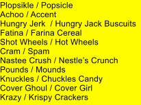 Plopsikle / Popsicle Achoo / Accent Hungry Jerk  / Hungry Jack Buscuits Fatina / Farina Cereal Shot Wheels / Hot Wheels Cram / Spam Nastee Crush / Nestles Crunch Pounds / Mounds Knuckles / Chuckles Candy Cover Ghoul / Cover Girl Krazy / Krispy Crackers