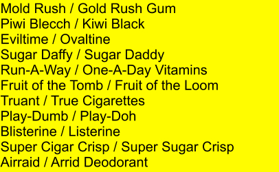 Mold Rush / Gold Rush Gum Piwi Blecch / Kiwi Black Eviltime / Ovaltine Sugar Daffy / Sugar Daddy Run-A-Way / One-A-Day Vitamins  Fruit of the Tomb / Fruit of the Loom Truant / True Cigarettes Play-Dumb / Play-Doh  Blisterine / Listerine Super Cigar Crisp / Super Sugar Crisp Airraid / Arrid Deodorant