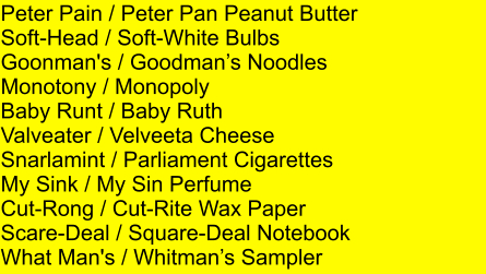 Peter Pain / Peter Pan Peanut Butter Soft-Head / Soft-White Bulbs Goonman's / Goodmans Noodles Monotony / Monopoly Baby Runt / Baby Ruth Valveater / Velveeta Cheese Snarlamint / Parliament Cigarettes My Sink / My Sin Perfume Cut-Rong / Cut-Rite Wax Paper Scare-Deal / Square-Deal Notebook What Man's / Whitmans Sampler