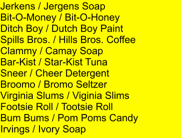 Jerkens / Jergens Soap Bit-O-Money / Bit-O-Honey Ditch Boy / Dutch Boy Paint Spills Bros. / Hills Bros. Coffee Clammy / Camay Soap Bar-Kist / Star-Kist Tuna Sneer / Cheer Detergent Broomo / Bromo Seltzer Virginia Slums / Viginia Slims Footsie Roll / Tootsie Roll Bum Bums / Pom Poms Candy Irvings / Ivory Soap