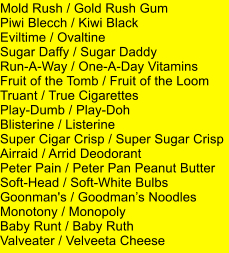 Mold Rush / Gold Rush Gum Piwi Blecch / Kiwi Black Eviltime / Ovaltine Sugar Daffy / Sugar Daddy Run-A-Way / One-A-Day Vitamins  Fruit of the Tomb / Fruit of the Loom Truant / True Cigarettes Play-Dumb / Play-Doh  Blisterine / Listerine Super Cigar Crisp / Super Sugar Crisp Airraid / Arrid Deodorant Peter Pain / Peter Pan Peanut Butter Soft-Head / Soft-White Bulbs Goonman's / Goodmans Noodles Monotony / Monopoly Baby Runt / Baby Ruth Valveater / Velveeta Cheese