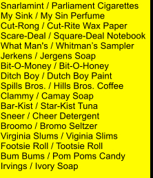 Snarlamint / Parliament Cigarettes My Sink / My Sin Perfume Cut-Rong / Cut-Rite Wax Paper Scare-Deal / Square-Deal Notebook What Man's / Whitmans Sampler Jerkens / Jergens Soap Bit-O-Money / Bit-O-Honey Ditch Boy / Dutch Boy Paint Spills Bros. / Hills Bros. Coffee Clammy / Camay Soap Bar-Kist / Star-Kist Tuna Sneer / Cheer Detergent Broomo / Bromo Seltzer Virginia Slums / Viginia Slims Footsie Roll / Tootsie Roll Bum Bums / Pom Poms Candy Irvings / Ivory Soap