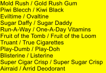 Mold Rush / Gold Rush Gum Piwi Blecch / Kiwi Black Eviltime / Ovaltine Sugar Daffy / Sugar Daddy Run-A-Way / One-A-Day Vitamins  Fruit of the Tomb / Fruit of the Loom Truant / True Cigarettes Play-Dumb / Play-Doh  Blisterine / Listerine Super Cigar Crisp / Super Sugar Crisp Airraid / Arrid Deodorant