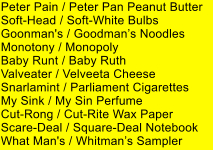 Peter Pain / Peter Pan Peanut Butter Soft-Head / Soft-White Bulbs Goonman's / Goodmans Noodles Monotony / Monopoly Baby Runt / Baby Ruth Valveater / Velveeta Cheese Snarlamint / Parliament Cigarettes My Sink / My Sin Perfume Cut-Rong / Cut-Rite Wax Paper Scare-Deal / Square-Deal Notebook What Man's / Whitmans Sampler