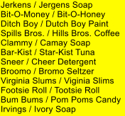 Jerkens / Jergens Soap Bit-O-Money / Bit-O-Honey Ditch Boy / Dutch Boy Paint Spills Bros. / Hills Bros. Coffee Clammy / Camay Soap Bar-Kist / Star-Kist Tuna Sneer / Cheer Detergent Broomo / Bromo Seltzer Virginia Slums / Viginia Slims Footsie Roll / Tootsie Roll Bum Bums / Pom Poms Candy Irvings / Ivory Soap