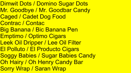 Dimwit Dots / Domino Sugar Dots Mr. Goodbye / Mr. Goodbar Candy Caged / Cadet Dog Food Contrac / Contac Big Banana / Bic Banana Pen Emptimo / Optimo Cigars Leek Oil Dripper / Lee Oil Filter El Polluto / El Producto Cigars Soggy Babies / Sugar Babies Candy Oh Hairy / Oh Henry Candy Bar Sorry Wrap / Saran Wrap