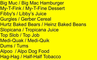 Big Muc / Big Mac Hamburger My-T-Fink / My-T-Fine Dessert Fibby's / Libbys Juice Gurgles / Gerber Cereal Hurtz Baked Bears / Heinz Baked Beans Slopicana / Tropicana Juice Top Slob / Top Job Medi-Quak / Medi-Quik Dums / Tums Alpoo  / Alpo Dog Food Hag-Hag / Half-Half Tobacco