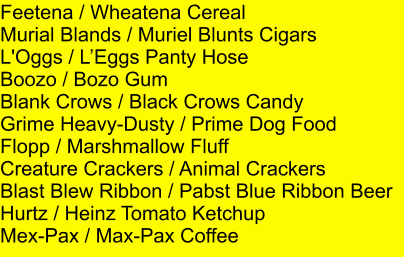 Feetena / Wheatena Cereal Murial Blands / Muriel Blunts Cigars L'Oggs / LEggs Panty Hose Boozo / Bozo Gum Blank Crows / Black Crows Candy Grime Heavy-Dusty / Prime Dog Food Flopp / Marshmallow Fluff Creature Crackers / Animal Crackers Blast Blew Ribbon / Pabst Blue Ribbon Beer Hurtz / Heinz Tomato Ketchup Mex-Pax / Max-Pax Coffee