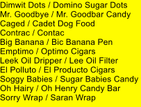 Dimwit Dots / Domino Sugar Dots Mr. Goodbye / Mr. Goodbar Candy Caged / Cadet Dog Food Contrac / Contac Big Banana / Bic Banana Pen Emptimo / Optimo Cigars Leek Oil Dripper / Lee Oil Filter El Polluto / El Producto Cigars Soggy Babies / Sugar Babies Candy Oh Hairy / Oh Henry Candy Bar Sorry Wrap / Saran Wrap