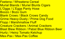 Feetena / Wheatena Cereal Murial Blands / Muriel Blunts Cigars L'Oggs / LEggs Panty Hose Boozo / Bozo Gum Blank Crows / Black Crows Candy Grime Heavy-Dusty / Prime Dog Food Flopp / Marshmallow Fluff Creature Crackers / Animal Crackers Blast Blew Ribbon / Pabst Blue Ribbon Beer Hurtz / Heinz Tomato Ketchup Mex-Pax / Max-Pax Coffee