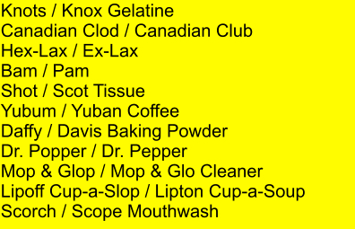 Knots / Knox Gelatine Canadian Clod / Canadian Club Hex-Lax / Ex-Lax Bam / Pam Shot / Scot Tissue Yubum / Yuban Coffee Daffy / Davis Baking Powder Dr. Popper / Dr. Pepper Mop & Glop / Mop & Glo Cleaner Lipoff Cup-a-Slop / Lipton Cup-a-Soup Scorch / Scope Mouthwash