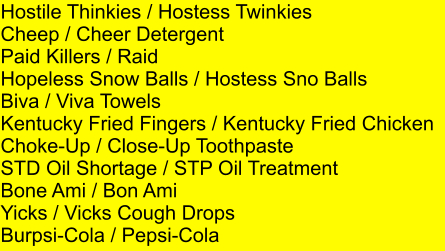 Hostile Thinkies / Hostess Twinkies Cheep / Cheer Detergent Paid Killers / Raid Hopeless Snow Balls / Hostess Sno Balls Biva / Viva Towels Kentucky Fried Fingers / Kentucky Fried Chicken Choke-Up / Close-Up Toothpaste STD Oil Shortage / STP Oil Treatment Bone Ami / Bon Ami Yicks / Vicks Cough Drops Burpsi-Cola / Pepsi-Cola