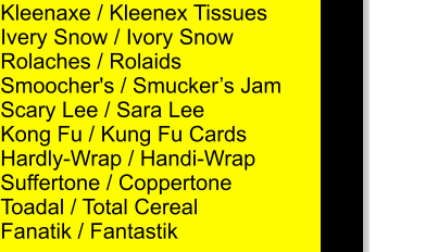 Kleenaxe / Kleenex Tissues Ivery Snow / Ivory Snow Rolaches / Rolaids Smoocher's / Smuckers Jam Scary Lee / Sara Lee Kong Fu / Kung Fu Cards Hardly-Wrap / Handi-Wrap Suffertone / Coppertone Toadal / Total Cereal Fanatik / Fantastik