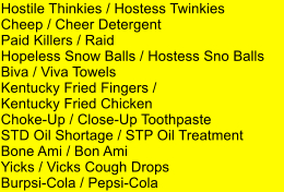 Hostile Thinkies / Hostess Twinkies Cheep / Cheer Detergent Paid Killers / Raid Hopeless Snow Balls / Hostess Sno Balls Biva / Viva Towels Kentucky Fried Fingers /  Kentucky Fried Chicken Choke-Up / Close-Up Toothpaste STD Oil Shortage / STP Oil Treatment Bone Ami / Bon Ami Yicks / Vicks Cough Drops Burpsi-Cola / Pepsi-Cola