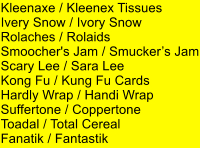 Kleenaxe / Kleenex Tissues Ivery Snow / Ivory Snow Rolaches / Rolaids Smoocher's Jam / Smuckers Jam Scary Lee / Sara Lee Kong Fu / Kung Fu Cards Hardly Wrap / Handi Wrap Suffertone / Coppertone Toadal / Total Cereal Fanatik / Fantastik