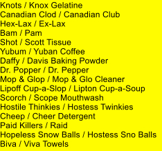 Knots / Knox Gelatine Canadian Clod / Canadian Club Hex-Lax / Ex-Lax Bam / Pam Shot / Scott Tissue Yubum / Yuban Coffee Daffy / Davis Baking Powder Dr. Popper / Dr. Pepper Mop & Glop / Mop & Glo Cleaner Lipoff Cup-a-Slop / Lipton Cup-a-Soup Scorch / Scope Mouthwash Hostile Thinkies / Hostess Twinkies Cheep / Cheer Detergent Paid Killers / Raid Hopeless Snow Balls / Hostess Sno Balls Biva / Viva Towels