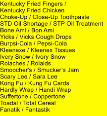 Kentucky Fried Fingers /  Kentucky Fried Chicken Choke-Up / Close-Up Toothpaste STD Oil Shortage / STP Oil Treatment Bone Ami / Bon Ami Yicks / Vicks Cough Drops Burpsi-Cola / Pepsi-Cola Kleenaxe / Kleenex Tissues Ivery Snow / Ivory Snow Rolaches / Rolaids Smoocher's / Smuckers Jam Scary Lee / Sara Lee Kong Fu / Kung Fu Cards Hardly Wrap / Handi Wrap Suffertone / Coppertone Toadal / Total Cereal Fanatik / Fantastik