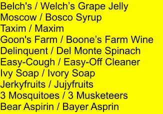 Belch's / Welchs Grape Jelly Moscow / Bosco Syrup Taxim / Maxim Goon's Farm / Boones Farm Wine Delinquent / Del Monte Spinach Easy-Cough / Easy-Off Cleaner Ivy Soap / Ivory Soap Jerkyfruits / Jujyfruits 3 Mosquitoes / 3 Musketeers Bear Aspirin / Bayer Asprin