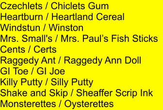 Czechlets / Chiclets Gum Heartburn / Heartland Cereal Windstun / Winston Mrs. Small's / Mrs. Pauls Fish Sticks Cents / Certs Raggedy Ant / Raggedy Ann Doll GI Toe / GI Joe Killy Putty / Silly Putty Shake and Skip / Sheaffer Scrip Ink Monsterettes / Oysterettes