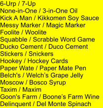 6-Urp / 7-Up None-in-One / 3-in-One Oil Kick A Man / Kikkomen Soy Sauce Messy Marker / Magic Marker Foolite / Woolite Squabble / Scrabble Word Game Ducko Cement / Duco Cement Stickers / Snickers Hookey / Hockey Cards Paper Wate / Paper Mate Pen Belch's / Welchs Grape Jelly Moscow / Bosco Syrup Taxim / Maxim Goon's Farm / Boones Farm Wine Delinquent / Del Monte Spinach