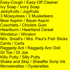 Easy-Cough / Easy-Off Cleaner Ivy Soap / Ivory Soap Jerkyfruits / Jujyfruits 3 Mosquitoes / 3 Musketeers Bear Aspirin / Bayer Asprin Czechlets / Chiclets Gum Heartburn / Heartland Cereal Windstun / Winston Mrs. Small's / Mrs. Pauls Fish Sticks Cents / Certs Raggedy Ant / Raggedy Ann Doll GI Toe / GI Joe Killy Putty / Silly Putty Shake and Skip / Sheaffer Scrip Ink Monsterettes / Oysterettes