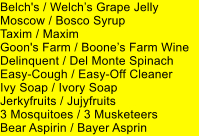 Belch's / Welchs Grape Jelly Moscow / Bosco Syrup Taxim / Maxim Goon's Farm / Boones Farm Wine Delinquent / Del Monte Spinach Easy-Cough / Easy-Off Cleaner Ivy Soap / Ivory Soap Jerkyfruits / Jujyfruits 3 Mosquitoes / 3 Musketeers Bear Aspirin / Bayer Asprin