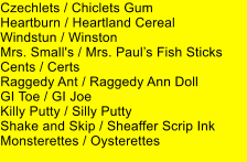 Czechlets / Chiclets Gum Heartburn / Heartland Cereal Windstun / Winston Mrs. Small's / Mrs. Pauls Fish Sticks Cents / Certs Raggedy Ant / Raggedy Ann Doll GI Toe / GI Joe Killy Putty / Silly Putty Shake and Skip / Sheaffer Scrip Ink Monsterettes / Oysterettes